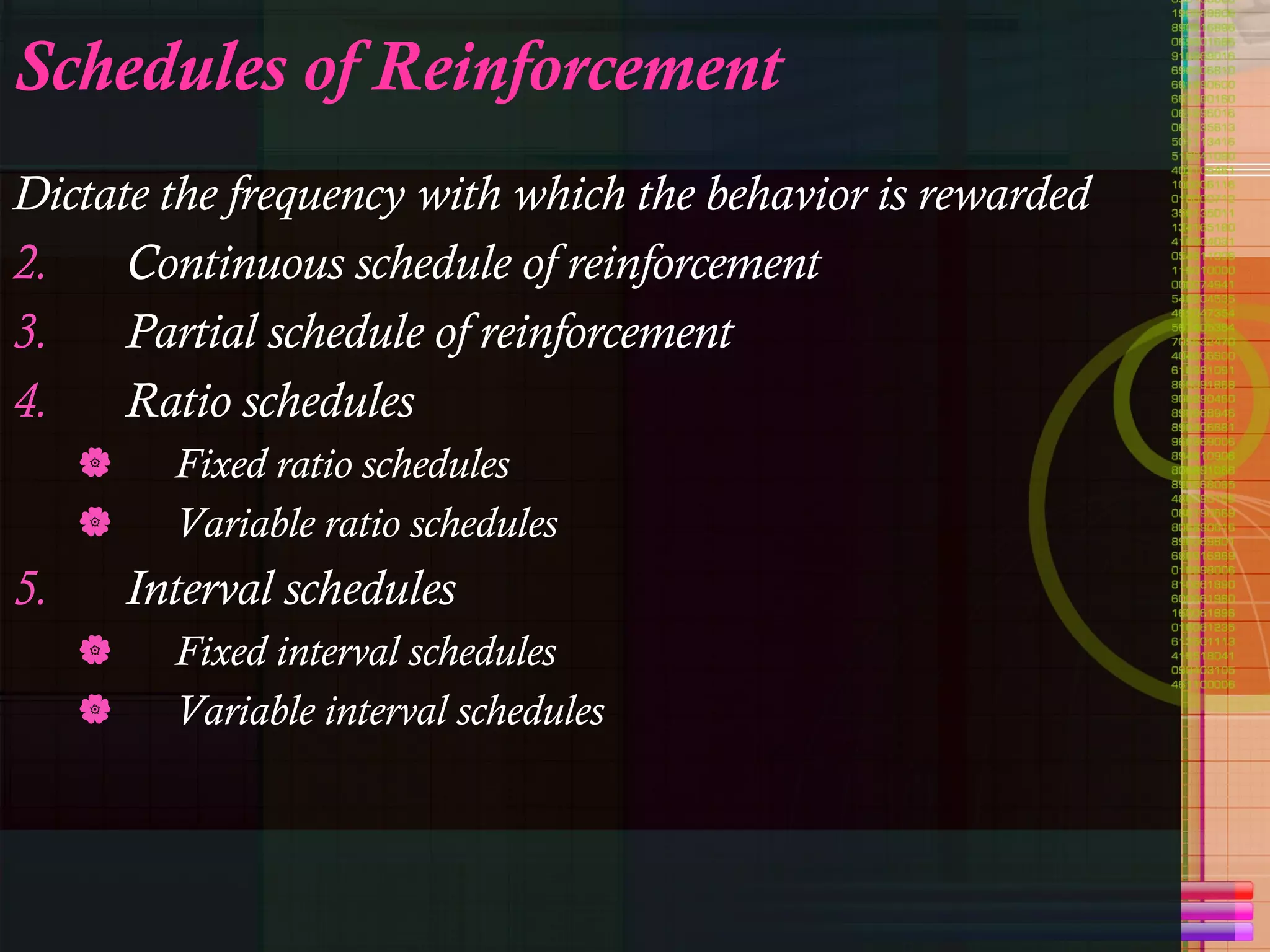 Schedules of Reinforcement Dictate the frequency with which the behavior is rewarded Continuous schedule of reinforcement Partial schedule of reinforcement Ratio schedules Fixed ratio schedules Variable ratio schedules Interval schedules Fixed interval schedules Variable interval schedules 