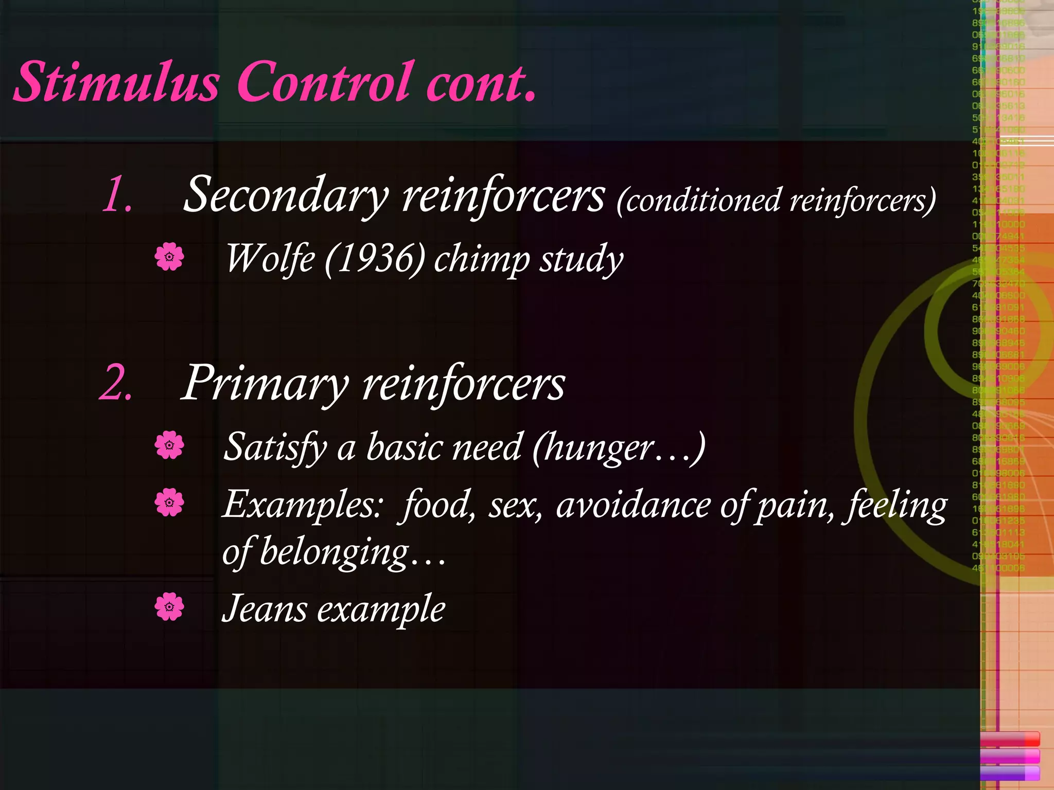 Stimulus Control cont. Secondary reinforcers   (conditioned reinforcers) Wolfe (1936) chimp study Primary reinforcers Satisfy a basic need (hunger…) Examples:  food, sex, avoidance of pain, feeling of belonging… Jeans example 