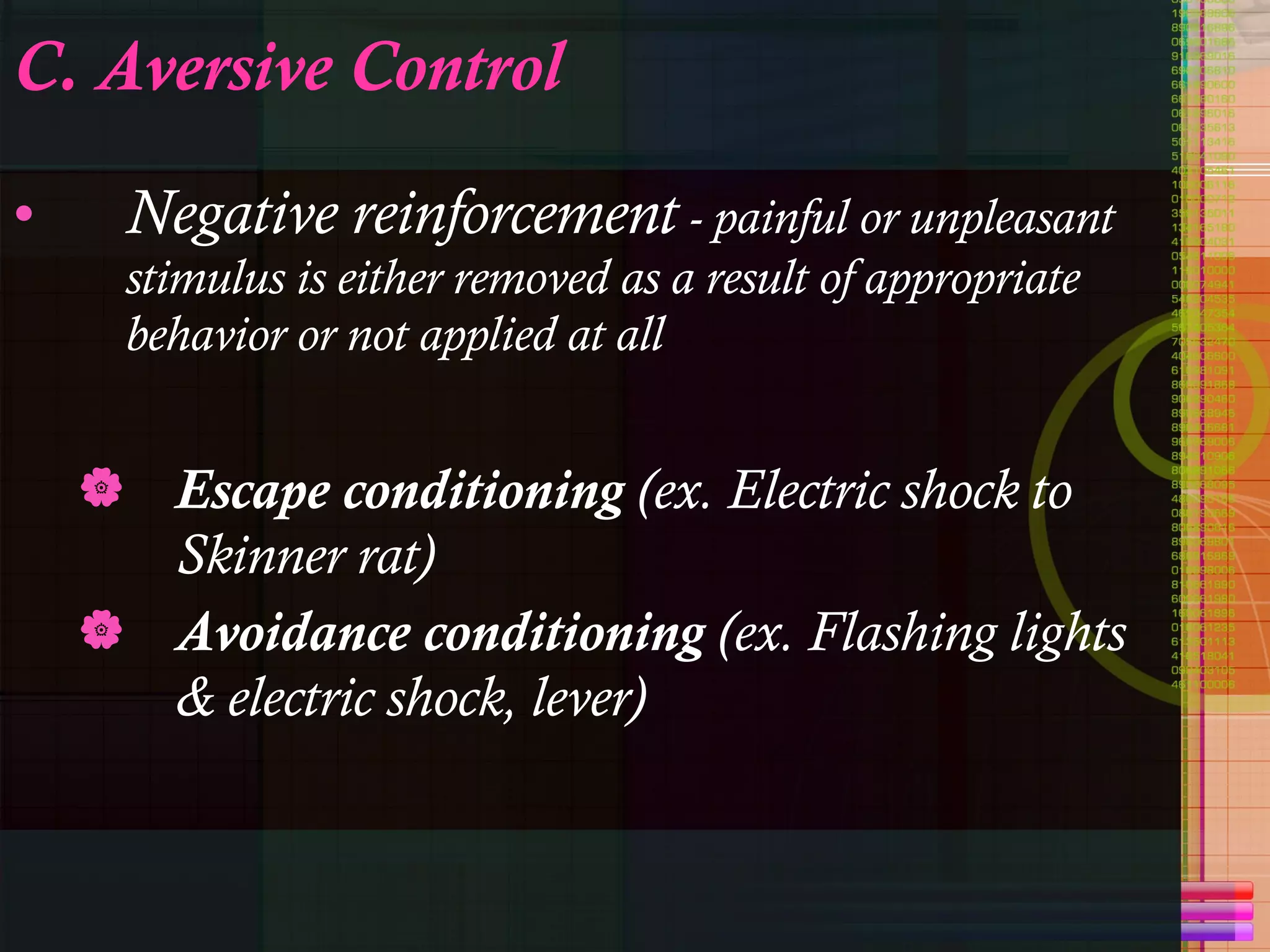 C. Aversive Control Negative reinforcement  - painful or unpleasant stimulus is either removed as a result of appropriate behavior or not applied at all Escape conditioning  (ex. Electric shock to Skinner rat) Avoidance conditioning  (ex. Flashing lights & electric shock, lever) 
