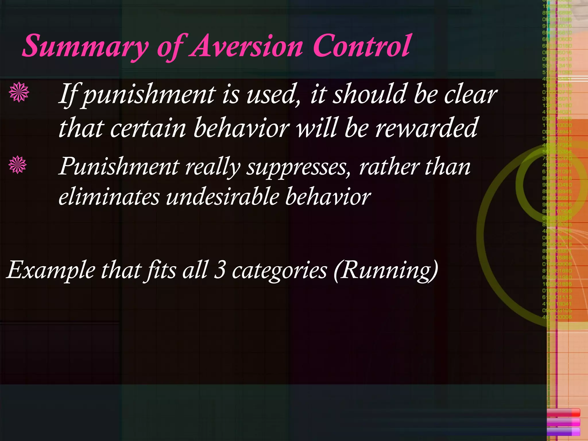 Summary of Aversion Control If punishment is used, it should be clear that certain behavior will be rewarded Punishment really suppresses, rather than eliminates undesirable behavior Example that fits all 3 categories (Running) 