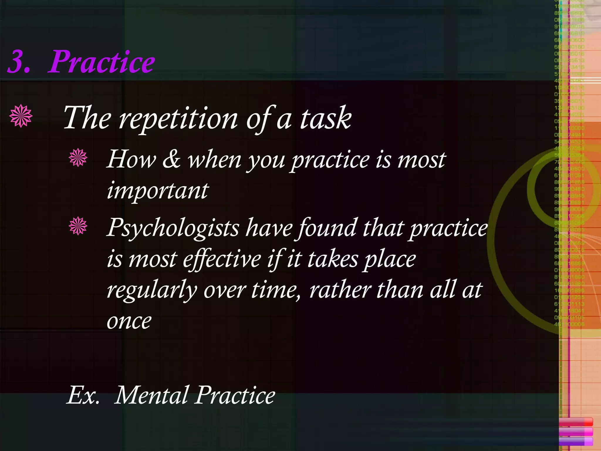 3.  Practice The repetition of a task How & when you practice is most important Psychologists have found that practice is most effective if it takes place regularly over time, rather than all at once Ex.  Mental Practice 
