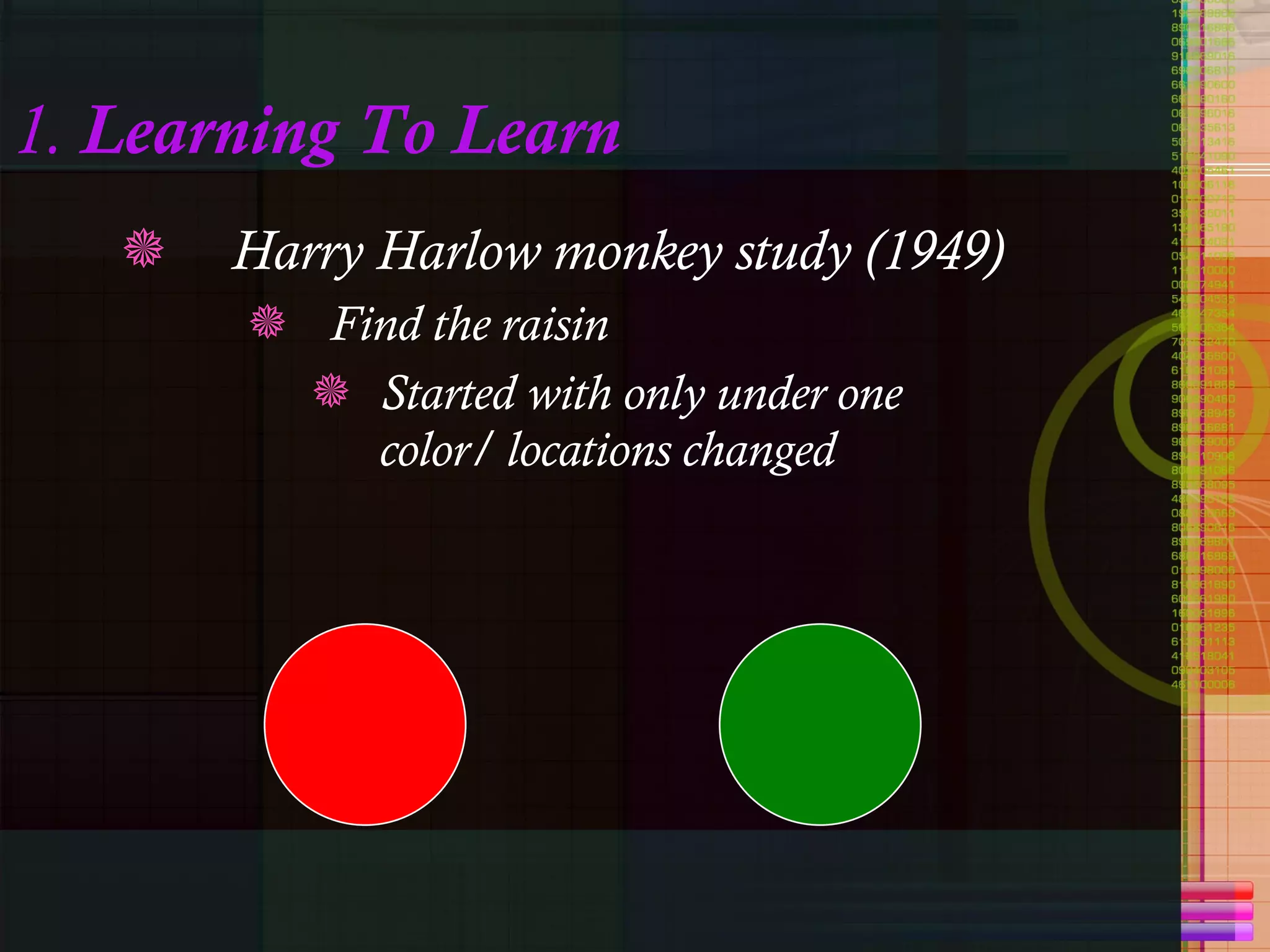 1.  Learning To Learn Harry Harlow monkey study (1949) Find the raisin Started with only under one color/ locations changed 