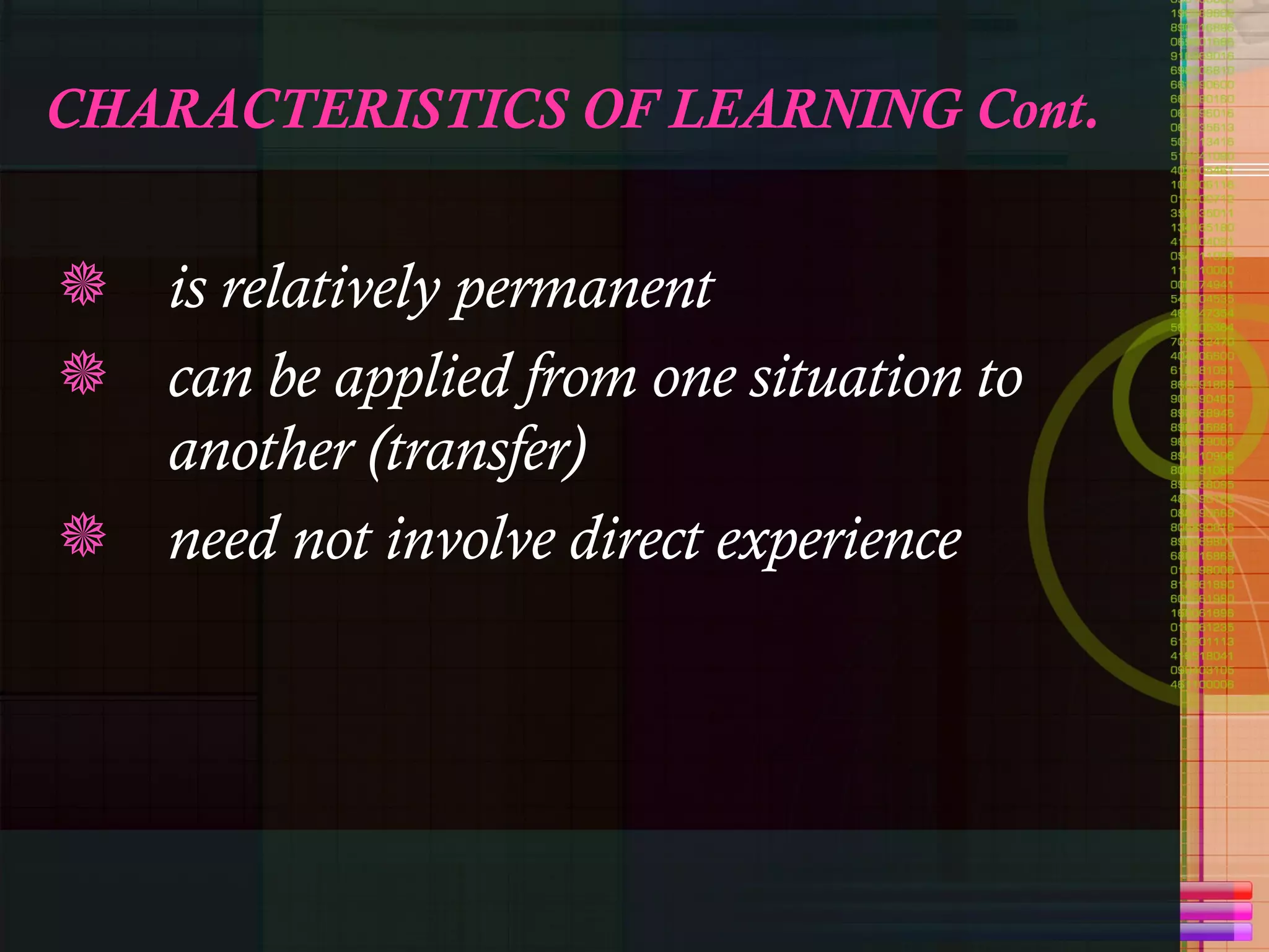 CHARACTERISTICS OF LEARNING Cont. is relatively permanent can be applied from one situation to another (transfer) need not involve direct experience 