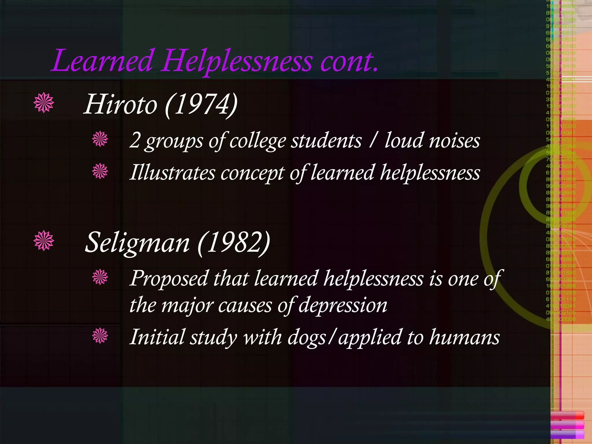 Learned Helplessness cont.  Hiroto (1974) 2 groups of college students / loud noises Illustrates concept of learned helplessness Seligman (1982) Proposed that learned helplessness is one of the major causes of depression Initial study with dogs/applied to humans 