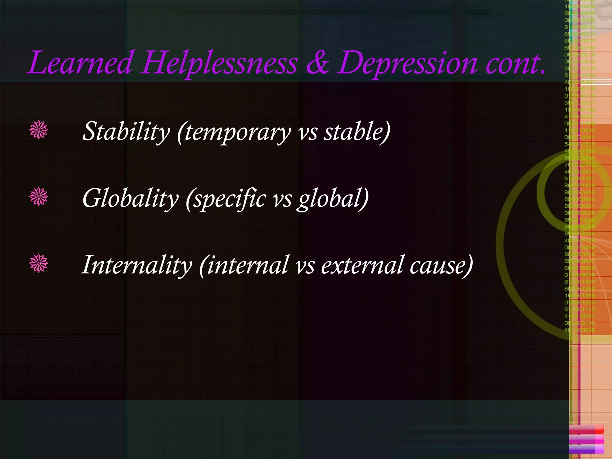 Learned Helplessness & Depression cont. Stability (temporary vs stable)  Globality (specific vs global) Internality (internal vs external cause) 