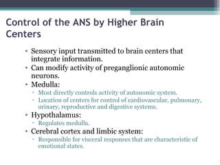 Control of the ANS by Higher Brain
Centers
• Sensory input transmitted to brain centers that
integrate information.
• Can modify activity of preganglionic autonomic
neurons.
• Medulla:
▫ Most directly controls activity of autonomic system.
▫ Location of centers for control of cardiovascular, pulmonary,
urinary, reproductive and digestive systems.
• Hypothalamus:
▫ Regulates medulla.
• Cerebral cortex and limbic system:
▫ Responsible for visceral responses that are characteristic of
emotional states.
 