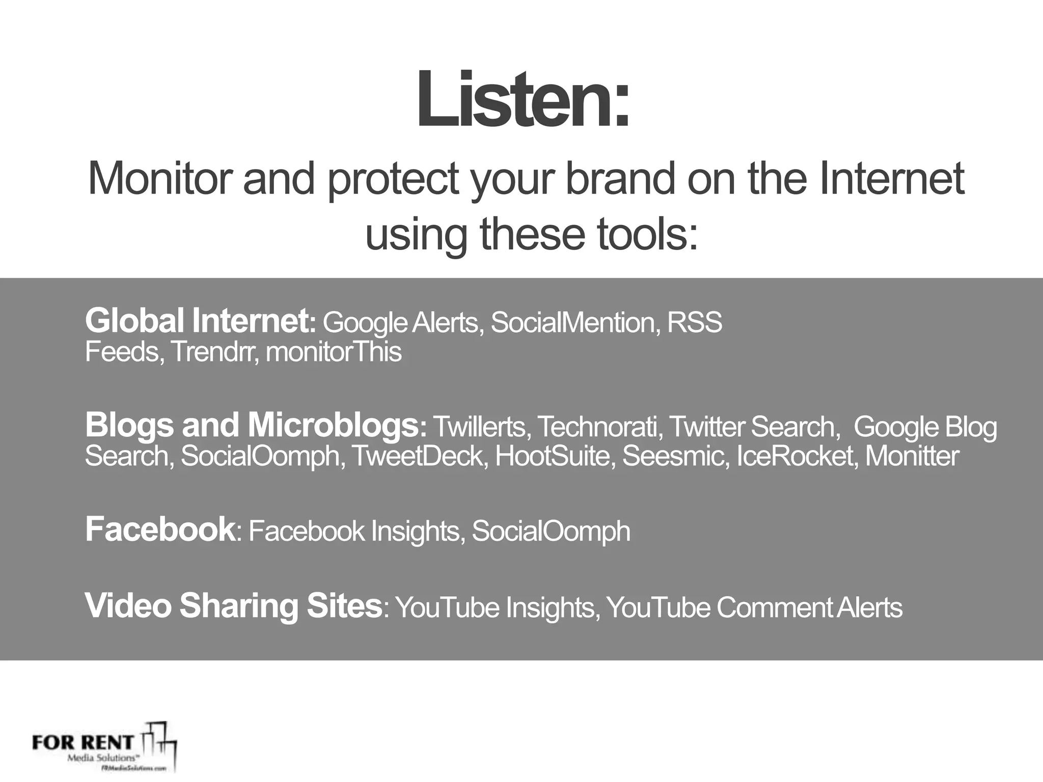 Listen:Monitor and protect your brand on the Internet using these tools:Global Internet: Google Alerts, SocialMention, RSS Feeds, Trendrr, monitorThisBlogs and Microblogs: Twillerts, Technorati, Twitter Search,  Google Blog Search, SocialOomph, TweetDeck, HootSuite, Seesmic, IceRocket, MonitterFacebook: Facebook Insights, SocialOomph Video Sharing Sites: YouTube Insights, YouTube Comment AlertsPaid Services: Nielsen BuzzMetrics, Radian6