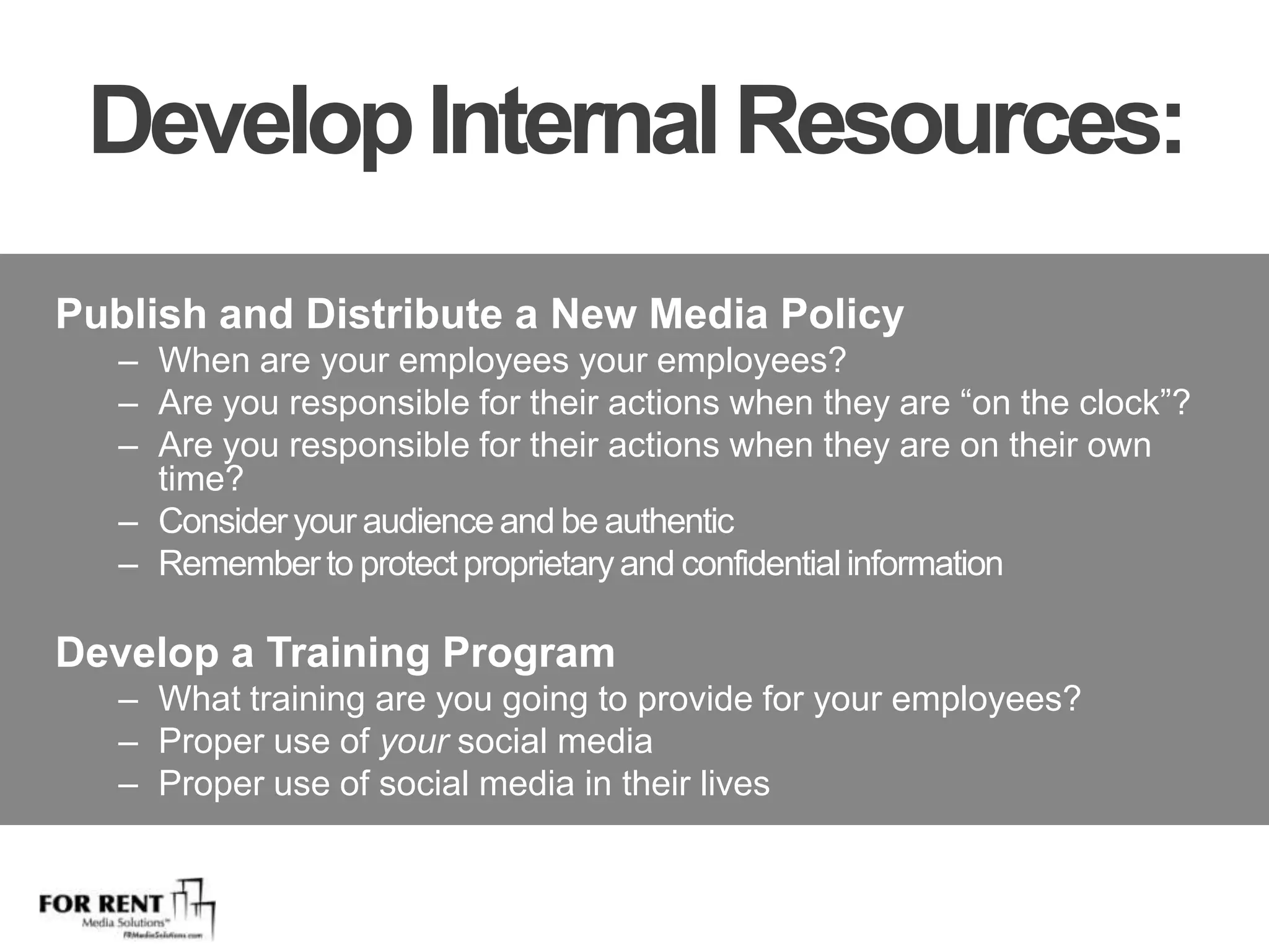 Develop Internal Resources:Publish and Distribute a New Media PolicyWhen are your employees your employees?Are you responsible for their actions when they are “on the clock”?  Are you responsible for their actions when they are on their own time?Consider your audience and be authenticRemember to protect proprietary and confidential information Develop a Training ProgramWhat training are you going to provide for your employees?Proper use of your social mediaProper use of social media in their lives
