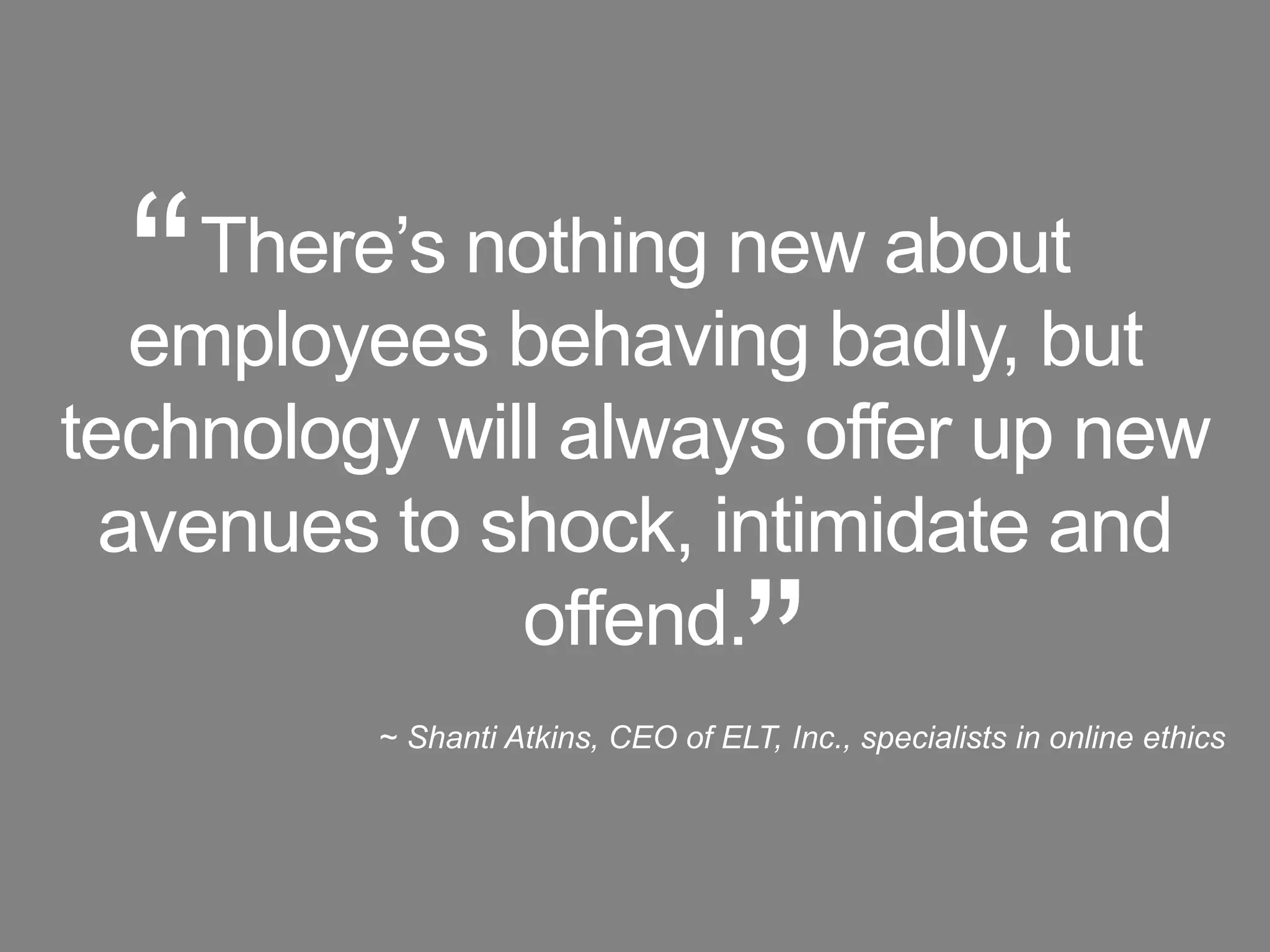“There’s nothing new about employees behaving badly, but technology will always offer up new avenues to shock, intimidate and offend.~ Shanti Atkins, CEO of ELT, Inc., specialists in online ethics”