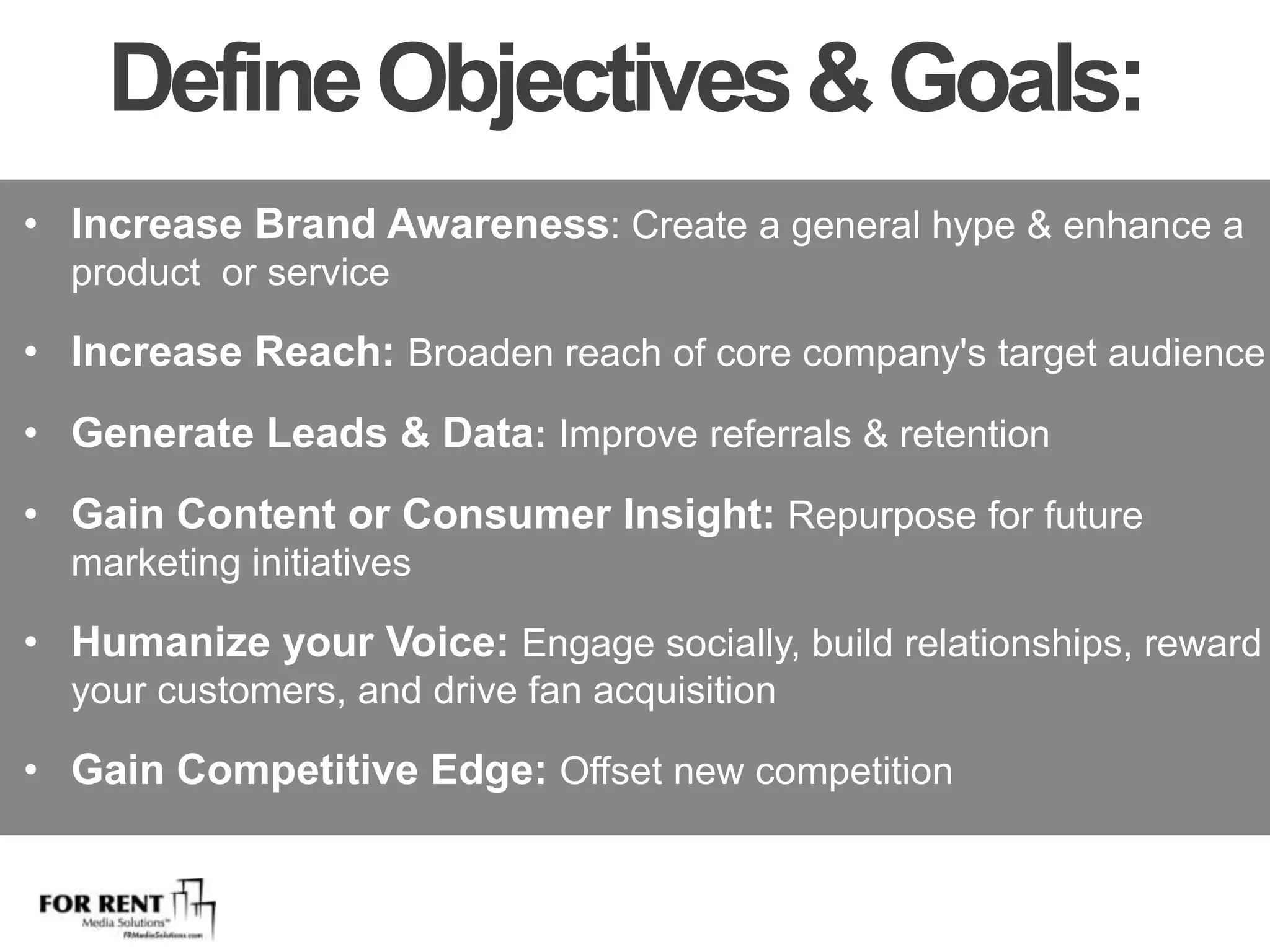 Define Objectives & Goals: Increase Brand Awareness: Create a general hype & enhance a product  or serviceIncrease Reach: Broaden reach of core company's target audienceGenerate Leads & Data: Improve referrals & retentionGain Content or Consumer Insight: Repurpose for future marketing initiatives Humanize your Voice: Engage socially, build relationships, reward your customers, and drive fan acquisition Gain Competitive Edge: Offset new competition 