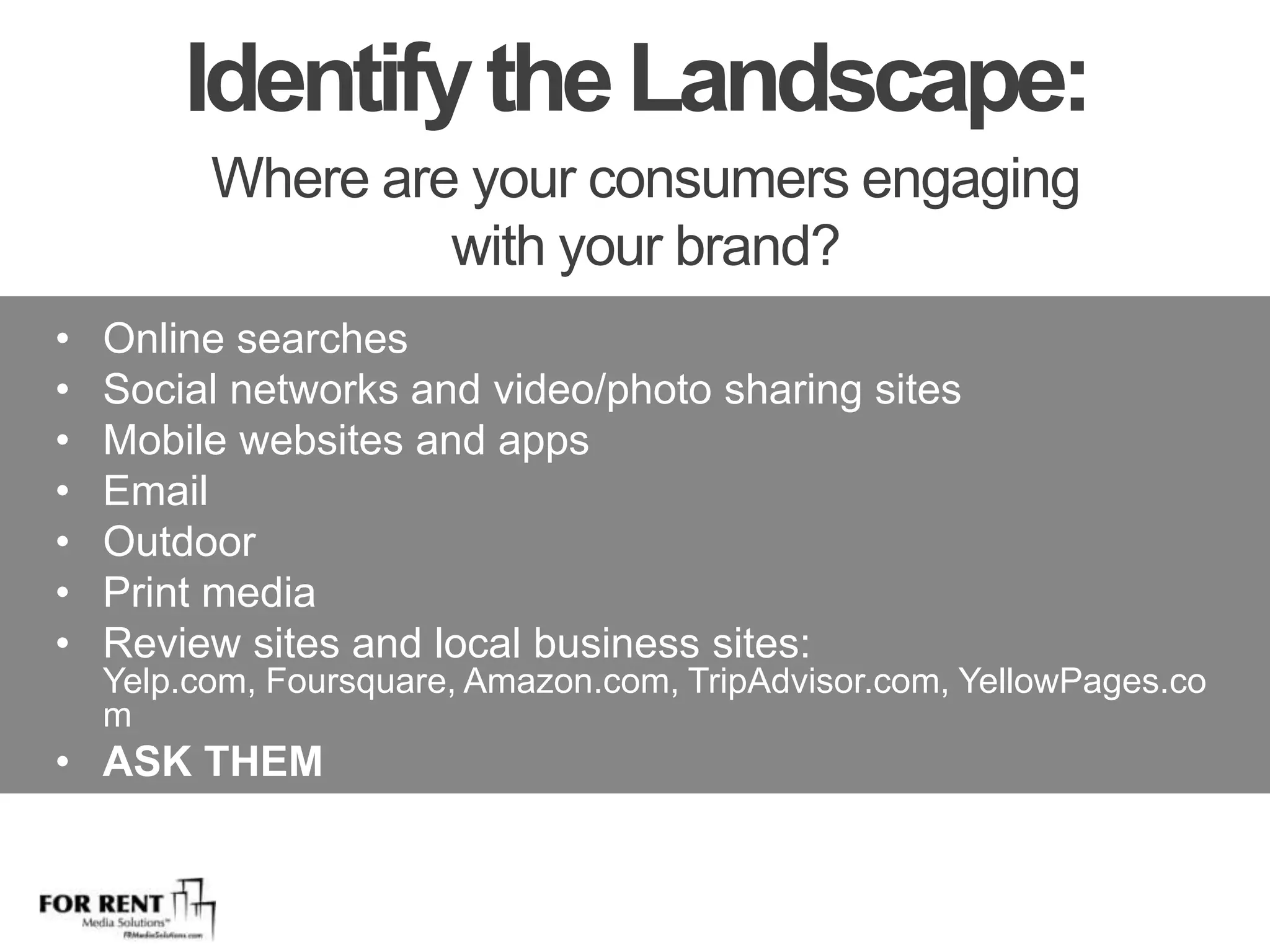 Identify the Landscape: Where are your consumers engaging with your brand?Online searchesSocial networks and video/photo sharing sitesMobile websites and appsEmailOutdoorPrint mediaReview sites and local business sites: Yelp.com, Foursquare, Amazon.com, TripAdvisor.com, YellowPages.com ASK THEM