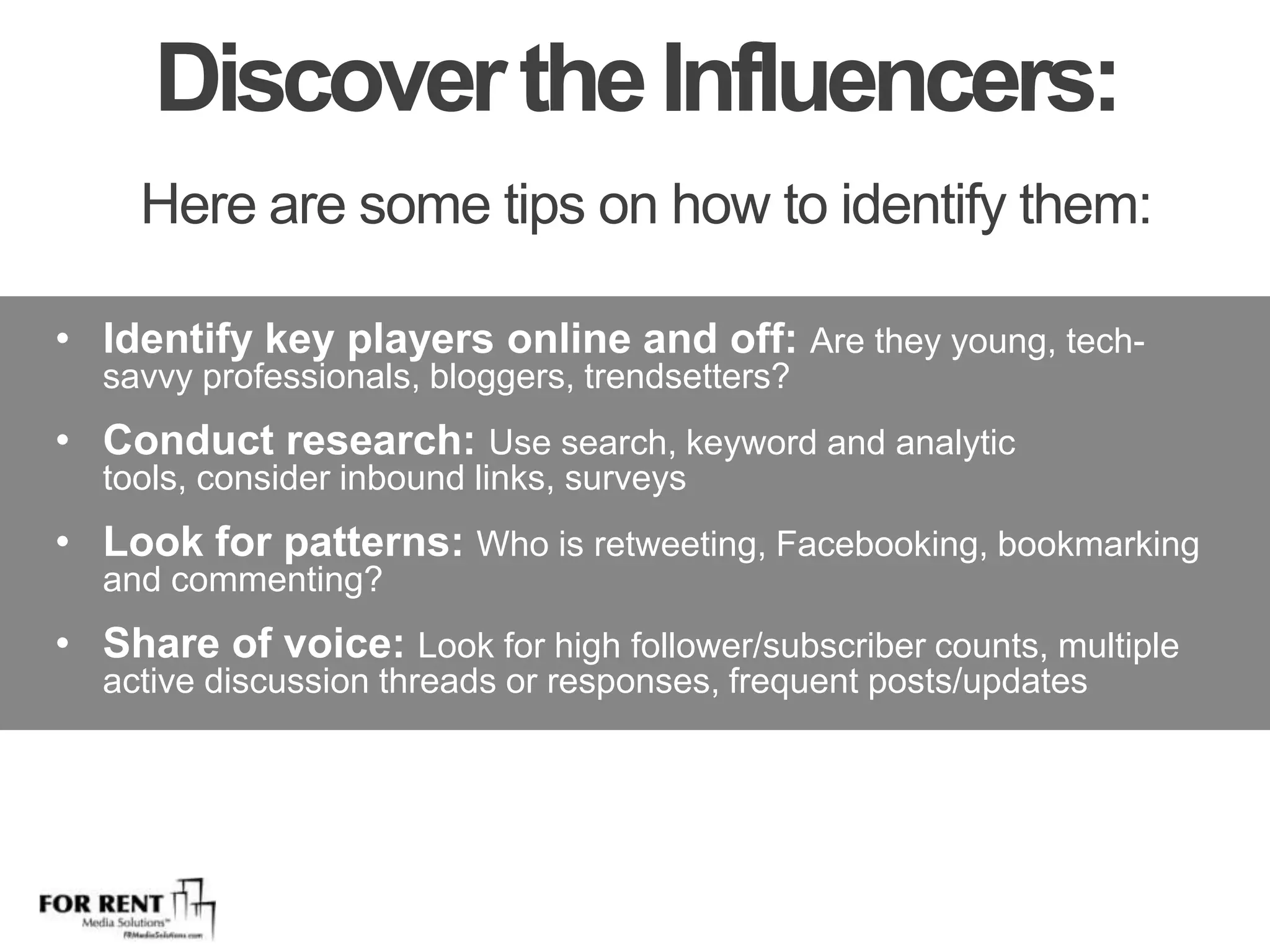 Discover the Influencers: Here are some tips on how to identify them:Identify key players online and off: Are they young, tech-savvy professionals, bloggers, trendsetters?Conduct research: Use search, keyword and analytic tools, consider inbound links, surveysLook for patterns: Who is retweeting, Facebooking, bookmarking and commenting?Share of voice: Look for high follower/subscriber counts, multiple active discussion threads or responses, frequent posts/updates