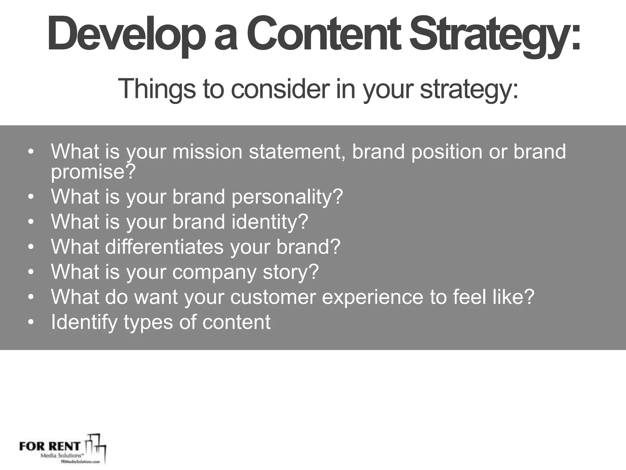 Develop a Content Strategy: Things to consider in your strategy:What is your mission statement, brand position or brand promise?What is your brand personality?What is your brand identity?What differentiates your brand?What is your company story?What do want your customer experience to feel like? Identify types of content