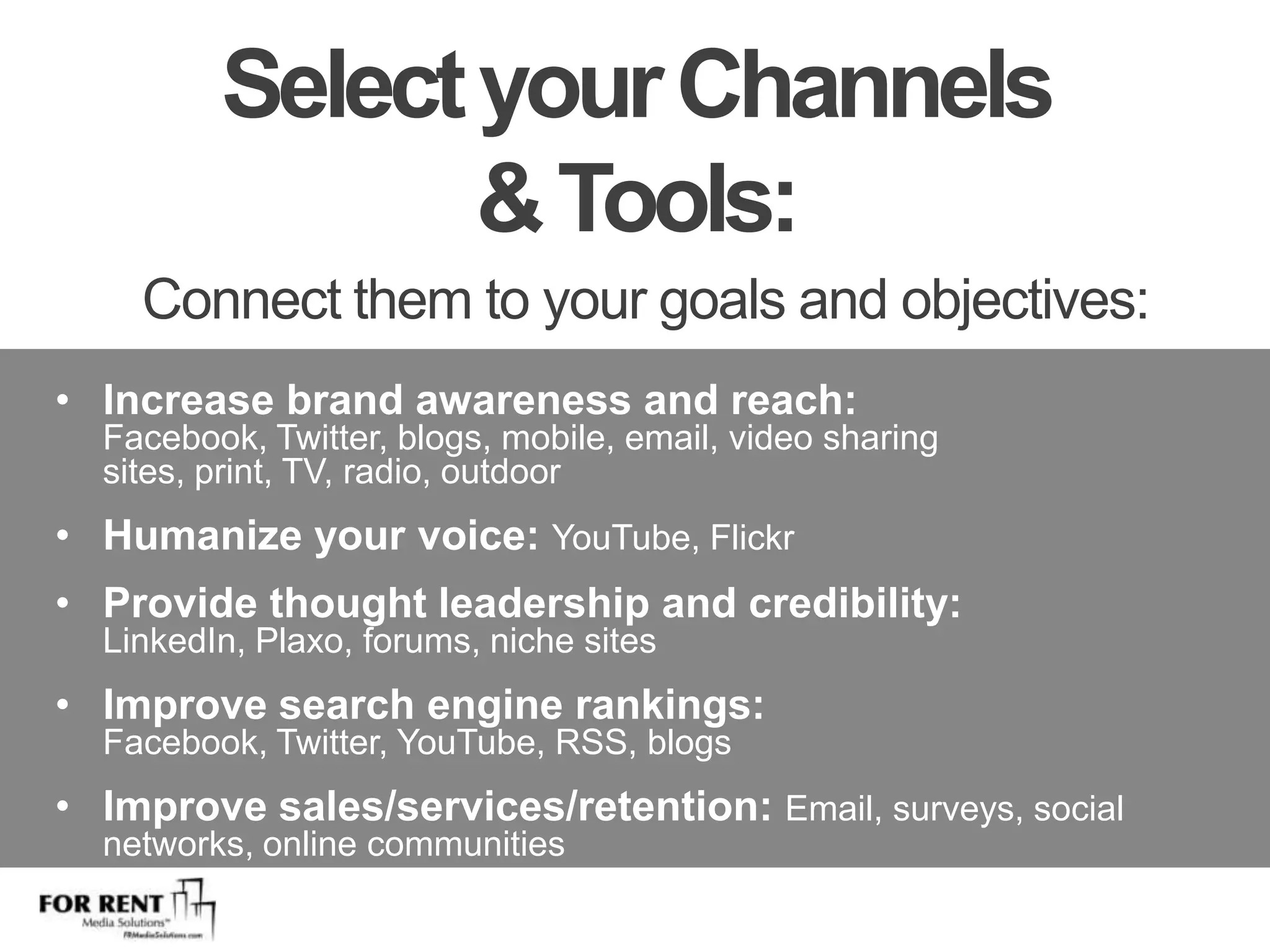 Select your Channels & Tools: Connect them to your goals and objectives:Increase brand awareness and reach: Facebook, Twitter, blogs, mobile, email, video sharing sites, print, TV, radio, outdoorHumanize your voice: YouTube, FlickrProvide thought leadership and credibility: LinkedIn, Plaxo, forums, niche sitesImprove search engine rankings: Facebook, Twitter, YouTube, RSS, blogsImprove sales/services/retention: Email, surveys, social networks, online communities
