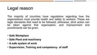 Legal reason
The majority of countries have regulations regarding how the
organisations must provide health and safety to workers. These are
legal standards that need to be followed; otherwise, strict action can
be taken against that organisation, and imprisonment and
punishments can be given.
• Safe Workplace
• Safe Plant and machinery
• A safe system of work
• Supervision, Training and competency of staff
 