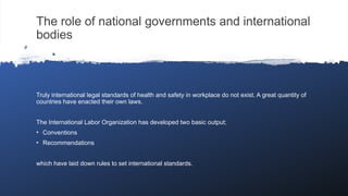 The role of national governments and international
bodies
Truly international legal standards of health and safety in workplace do not exist. A great quantity of
countries have enacted their own laws.
The International Labor Organization has developed two basic output;
• Conventions
• Recommendations
which have laid down rules to set international standards.
 