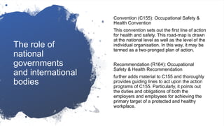 The role of
national
governments
and international
bodies
Convention (C155): Occupational Safety &
Health Convention
This convention sets out the first line of action
for health and safety. This road-map is drawn
at the national level as well as the level of the
individual organisation. In this way, it may be
termed as a two-pronged plan of action.
Recommendation (R164): Occupational
Safety & Health Recommendation
further adds material to C155 and thoroughly
provides guiding lines to act upon the action
programs of C155. Particularly, it points out
the duties and obligations of both the
employers and employees for achieving the
primary target of a protected and healthy
workplace.
 