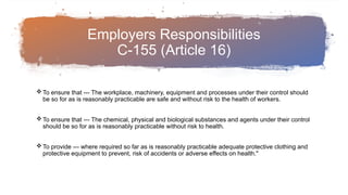 Employers Responsibilities
C-155 (Article 16)
To ensure that --- The workplace, machinery, equipment and processes under their control should
be so for as is reasonably practicable are safe and without risk to the health of workers.
To ensure that --- The chemical, physical and biological substances and agents under their control
should be so for as is reasonably practicable without risk to health.
To provide --- where required so far as is reasonably practicable adequate protective clothing and
protective equipment to prevent, risk of accidents or adverse effects on health."
 