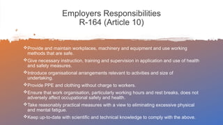 Employers Responsibilities
R-164 (Article 10)
Provide and maintain workplaces, machinery and equipment and use working
methods that are safe.
Give necessary instruction, training and supervision in application and use of health
and safety measures.
Introduce organisational arrangements relevant to activities and size of
undertaking.
Provide PPE and clothing without charge to workers.
Ensure that work organisation, particularly working hours and rest breaks, does not
adversely affect occupational safety and health.
Take reasonably practical measures with a view to eliminating excessive physical
and mental fatigue.
Keep up-to-date with scientific and technical knowledge to comply with the above.
 