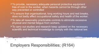 Employers Responsibilities; (R164)
To provide, necessary adequate personal protective equipment
free of cost to the worker, when hazards cannot be through other
way prevented or controlled
To ensure that organisational, long working hours and rest breaks,
does not badly affect occupational safety and health of the worker.
To take all reasonably practicable controls to eliminate excessive
physical and mental fatigue from workers.
To carry out studies and research keep updated on the necessary
scientific and technical knowledge to comply with the national law.
 