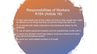Responsibilities of Workers
R164 (Article 16)
• To take reasonable care of their safety and that of other people who might
be affected by the things that they do and the things they fail to do.
• To co-operate with safety instructions and procedures deliver by the
employer.
• To use all safety equipment properly and not unauthorizes modify with it.
• To report any situation which they believe could be a hazard and which
they cannot themselves correct.
• To report any work-related accident or ill health.
 