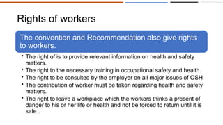 Rights of workers
The convention and Recommendation also give rights
to workers.
• The right of is to provide relevant information on health and safety
matters.
• The right to the necessary training in occupational safety and health.
• The right to be consulted by the employer on all major issues of OSH
• The contribution of worker must be taken regarding health and safety
matters.
• The right to leave a workplace which the workers thinks a present of
danger to his or her life or health and not be forced to return until it is
safe .
 
