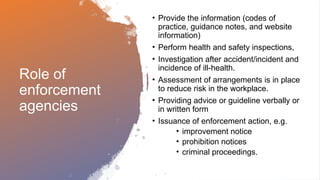 Role of
enforcement
agencies
• Provide the information (codes of
practice, guidance notes, and website
information)
• Perform health and safety inspections,
• Investigation after accident/incident and
incidence of ill-health.
• Assessment of arrangements is in place
to reduce risk in the workplace.
• Providing advice or guideline verbally or
in written form
• Issuance of enforcement action, e.g.
• improvement notice
• prohibition notices
• criminal proceedings.
 