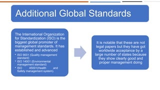 Additional Global Standards
The International Organization
for Standardization (ISO) is the
biggest global promoter of
management standards. It has
established and advanced
• ISO 9001 (Quality management
standard)
• ISO 14001 (Environmental
management standard)
• ISO 45001(Health and
Safety management system).
It is notable that these are not
legal papers but they have got
worldwide acceptance by a
large number of states because
they show clearly good and
proper management doing
 