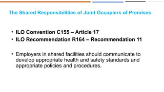 The Shared Responsibilities of Joint Occupiers of Premises
• ILO Convention C155 – Article 17
• ILO Recommendation R164 – Recommendation 11
• Employers in shared facilities should communicate to
develop appropriate health and safety standards and
appropriate policies and procedures.
 