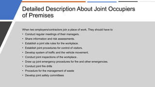 Detailed Description About Joint Occupiers
of Premises
When two employers/contractors join a place of work. They should have to
• Conduct regular meetings of their managers.
• Share information and risk assessments.
• Establish a joint site rules for the workplace.
• Establish joint procedures for control of visitors.
• Develop system of traffic and the vehicle movement.
• Conduct joint inspections of the workplace .
• Draw up joint emergency procedures for fire and other emergencies.
• Conduct joint fire drills
• Procedure for the management of waste
• Develop joint safety committees
 