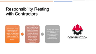 Responsibility Resting
with Contractors
Contractors have
responsibility for
their health and
safety as well as of
others who might
have the effect of
their work acts and
actions.
Responsibility rests
with a client (as an
employer) for the
health and safety
of his employees
and the persons
paying visit inside
the workplace.
Such liability is
divided into the
client and
contractor.
So, it is vital to hire
a contractor on the
biases of
contractor health
and safety
competency
instead of price.
 