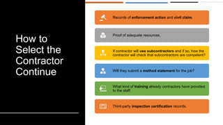 How to
Select the
Contractor
Continue
Records of enforcement action and civil claim.
Proof of adequate resources,
If contractor will use subcontractors and if so, how the
contractor will check that subcontractors are competent?
Will they submit a method statement for the job?
What kind of training already contractors have provided
to the staff.
Third-party inspection certification records.
 