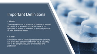 Important Definitions
• Health
The non-existence or absence of disease is termed
as health. It is a condition in which there is no
symptom of illness or sickness. It includes physical
as well as mental health.
• Safety
It means no risk of serious personal harm or injury.
It is a risk-free condition of human life. If you stay
out of the danger area, you are in safety and
protection.
 