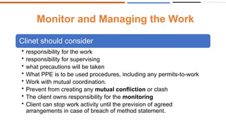 Monitor and Managing the Work
Clinet should consider
• responsibility for the work
• responsibility for supervising
• what precautions will be taken
• What PPE is to be used procedures, including any permits-to-work
• Work with mutual coordination.
• Prevent from creating any mutual confliction or clash
• The client owns responsibility for the monitoring
• Client can stop work activity until the prevision of agreed
arrangements in case of breach of method statement.
 