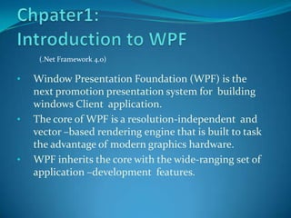 (.Net Framework 4.0)

•   Window Presentation Foundation (WPF) is the
    next promotion presentation system for building
    windows Client application.
•   The core of WPF is a resolution-independent and
    vector –based rendering engine that is built to task
    the advantage of modern graphics hardware.
•   WPF inherits the core with the wide-ranging set of
    application –development features.
 