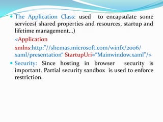  The Application Class: used      to encapsulate some
  services( shared properties and resources, startup and
  lifetime management…)
  <Application
  xmlns:http:”//shemas.microsoft.com/winfx/2006/
  xaml/presentation“ StartupUri=“Mainwindow.xaml”/>
 Security: Since hosting in browser         security is
  important. Partial security sandbox is used to enforce
  restriction.
 