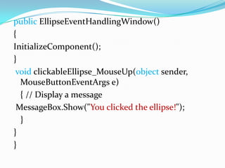 public EllipseEventHandlingWindow()
{
InitializeComponent();
}
 void clickableEllipse_MouseUp(object sender,
  MouseButtonEventArgs e)
  { // Display a message
 MessageBox.Show("You clicked the ellipse!");
  }
}
}
 