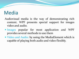 Media
Audiovisual media is the way of demonstrating rich
  content. WPF presents special support for images
  video and audio.
 Images popular for most application and WPF
  provides several methods to use them
 Video and Audio: by using the MediaElement which is
  capable of playing both audio and video flexibly.
 
