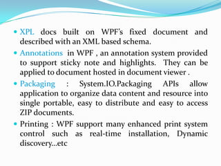  XPL docs built on WPF’s fixed document and
  described with an XML based schema.
 Annotations in WPF , an annotation system provided
  to support sticky note and highlights. They can be
  applied to document hosted in document viewer .
 Packaging : System.IO.Packaging APIs allow
  application to organize data content and resource into
  single portable, easy to distribute and easy to access
  ZIP documents.
 Printing : WPF support many enhanced print system
  control such as real-time installation, Dynamic
  discovery…etc
 