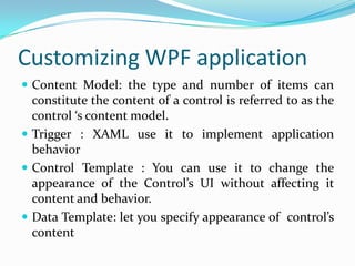 Customizing WPF application
 Content Model: the type and number of items can
  constitute the content of a control is referred to as the
  control ‘s content model.
 Trigger : XAML use it to implement application
  behavior
 Control Template : You can use it to change the
  appearance of the Control’s UI without affecting it
  content and behavior.
 Data Template: let you specify appearance of control’s
  content
 