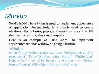 Markup
 XAML is XML based that is used to implement appearance
 of application declaratively. It is usually used to create
 windows, dialog boxes, pages, and user controls and to fill
 them with controls, shape and graphics.
 Here is an example of using XAML to implement
 appearance that has window and single button:
 <Window
 xmlns="http://schemas.microsoft.com/winfx/2006/xaml/p
 resentation" Title="Window with Button" Width="250"
 Height="100"> <!-- Add button to window --> <Button
 Name="button">Click Me!</Button> </Window>
 