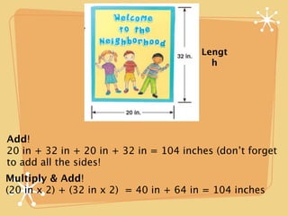 Lengt
                                          h




Add!
20 in + 32 in + 20 in + 32 in = 104 inches (don’t forget
to add all the sides!
Multiply & Add!
(20 in x 2) + (32 in x 2) = 40 in + 64 in = 104 inches
 