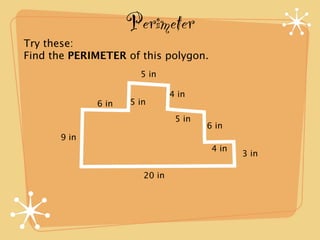 Perimeter
Try these:
Find the PERIMETER of this polygon.
                      5 in

                               4 in
             6 in   5 in
                                5 in
                                       6 in
      9 in
                                        4 in
                                               3 in

                       20 in
 