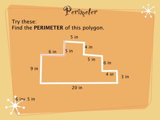 Perimeter
Try these:
Find the PERIMETER of this polygon.
                        5 in

                                 4 in
               6 in   5 in
                                  5 in
                                         6 in
        9 in
                                          4 in
                                                 3 in

                         20 in

 6 in+ 5 in
 