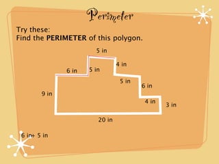 Perimeter
Try these:
Find the PERIMETER of this polygon.
                        5 in

                                 4 in
               6 in   5 in
                                  5 in
                                         6 in
        9 in
                                          4 in
                                                 3 in

                         20 in

 6 in+ 5 in
 