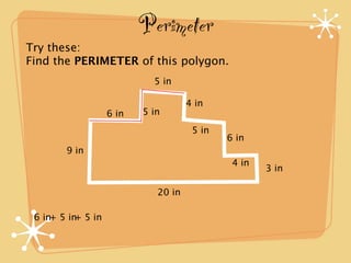 Perimeter
Try these:
Find the PERIMETER of this polygon.
                            5 in

                                     4 in
                   6 in   5 in
                                      5 in
                                             6 in
        9 in
                                              4 in
                                                     3 in

                             20 in

 6 in+ 5 in 5 in
           +
 