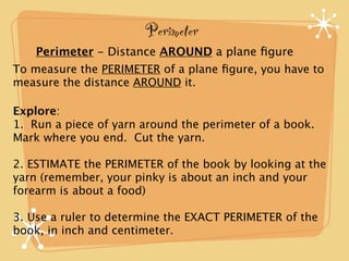 Perimeter
    Perimeter - Distance AROUND a plane ﬁgure
To measure the PERIMETER of a plane ﬁgure, you have to
measure the distance AROUND it.

Explore:
1. Run a piece of yarn around the perimeter of a book.
Mark where you end. Cut the yarn.

2. ESTIMATE the PERIMETER of the book by looking at the
yarn (remember, your pinky is about an inch and your
forearm is about a food)

3. Use a ruler to determine the EXACT PERIMETER of the
book, in inch and centimeter.
 