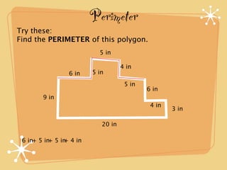 Perimeter
Try these:
Find the PERIMETER of this polygon.
                          5 in

                                   4 in
                6 in    5 in
                                    5 in
                                           6 in
        9 in
                                            4 in
                                                   3 in

                           20 in

 6 in+ 5 in 5 in 4 in
           +   +
 