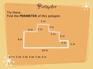 Perimeter
Try these:
Find the PERIMETER of this polygon.
                          5 in

                                   4 in
                6 in    5 in
                                    5 in
                                           6 in
       9 in
                                            4 in
                                                   3 in

                           20 in

 6 in+ 5 in 5 in 4 in 5 in 6 in
           +   +    +    +
 