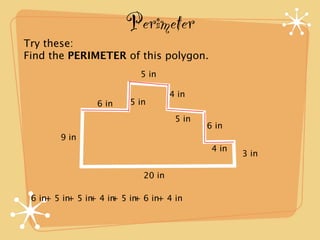 Perimeter
Try these:
Find the PERIMETER of this polygon.
                           5 in

                                   4 in
                6 in    5 in
                                    5 in
                                           6 in
        9 in
                                            4 in
                                                   3 in

                           20 in

 6 in+ 5 in 5 in 4 in 5 in 6 in+ 4 in
           +   +    +    +
 